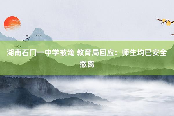 湖南石门一中学被淹 教育局回应：师生均已安全撤离