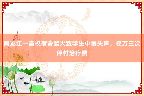 黑龙江一高校宿舍起火致学生中毒失声，校方三次停付治疗费