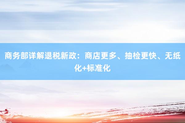 商务部详解退税新政：商店更多、抽检更快、无纸化+标准化