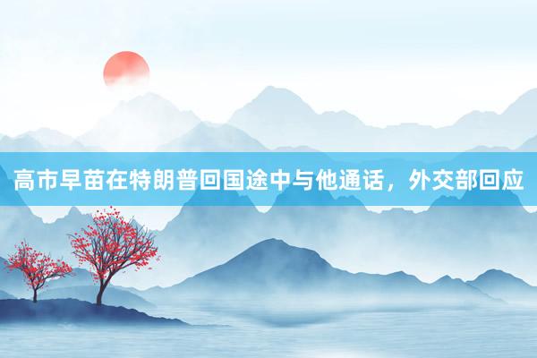 高市早苗在特朗普回国途中与他通话，外交部回应