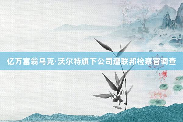 亿万富翁马克·沃尔特旗下公司遭联邦检察官调查