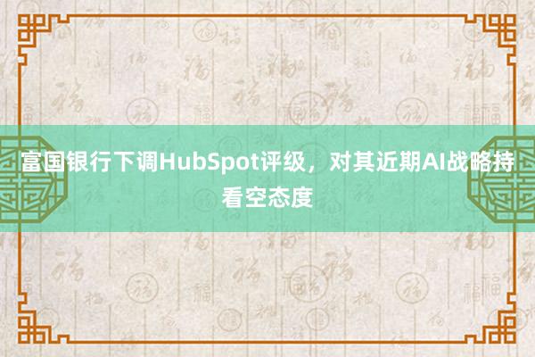 富国银行下调HubSpot评级，对其近期AI战略持看空态度